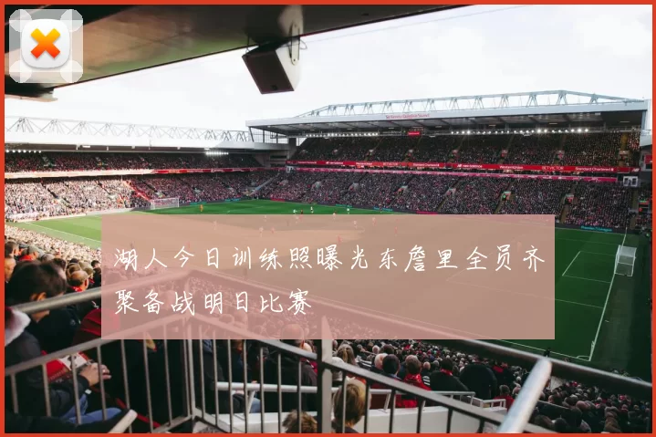 湖人今日训练照曝光东詹里全员齐聚备战明日比赛