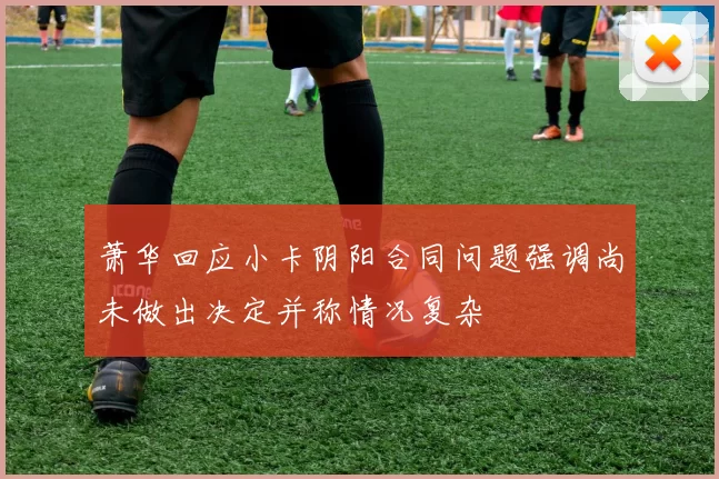 萧华回应小卡阴阳合同问题强调尚未做出决定并称情况复杂
