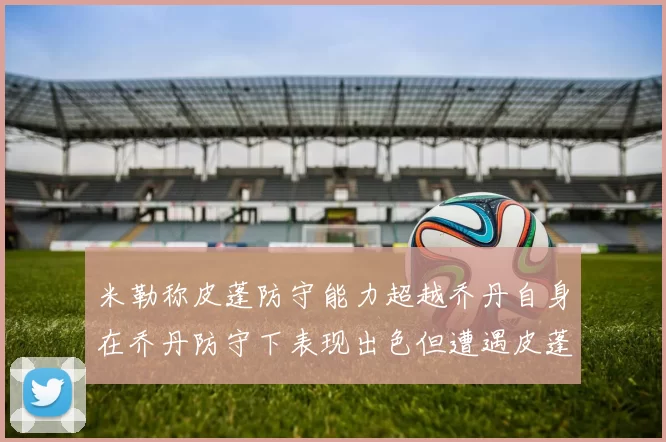 米勒称皮蓬防守能力超越乔丹自身在乔丹防守下表现出色但遭遇皮蓬阻击
