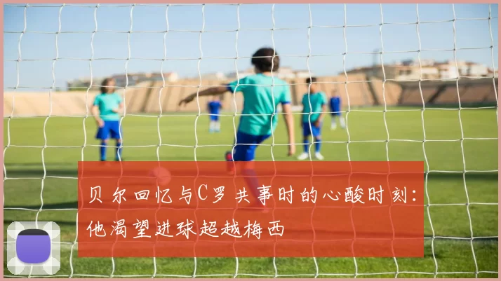 贝尔回忆与C罗共事时的心酸时刻：他渴望进球超越梅西