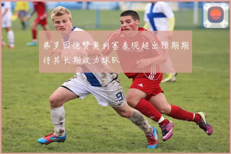弗罗因德赞奥利塞表现超出预期期待其长期效力球队