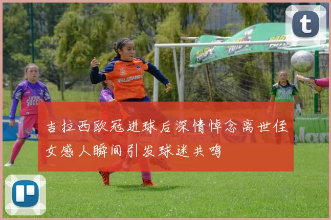 吉拉西欧冠进球后深情悼念离世侄女感人瞬间引发球迷共鸣