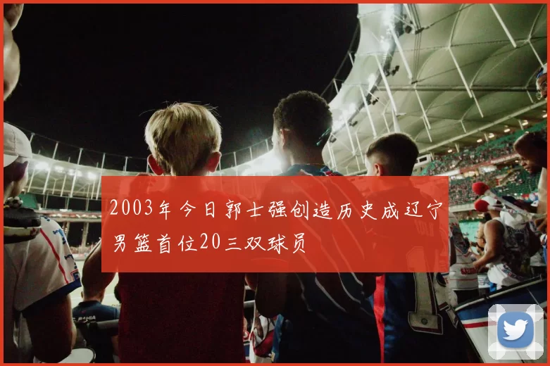2003年今日郭士强创造历史成辽宁男篮首位20三双球员