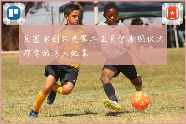 瓦塞尔创队史第二正负值表现仅次邓肯的惊人纪录