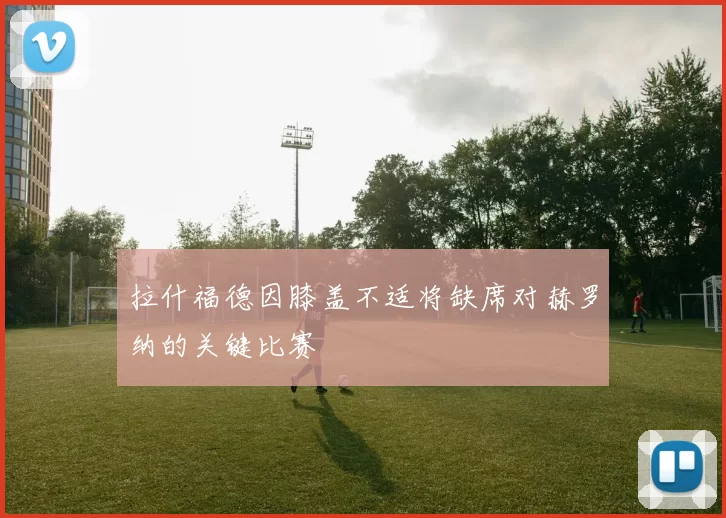 拉什福德因膝盖不适将缺席对赫罗纳的关键比赛