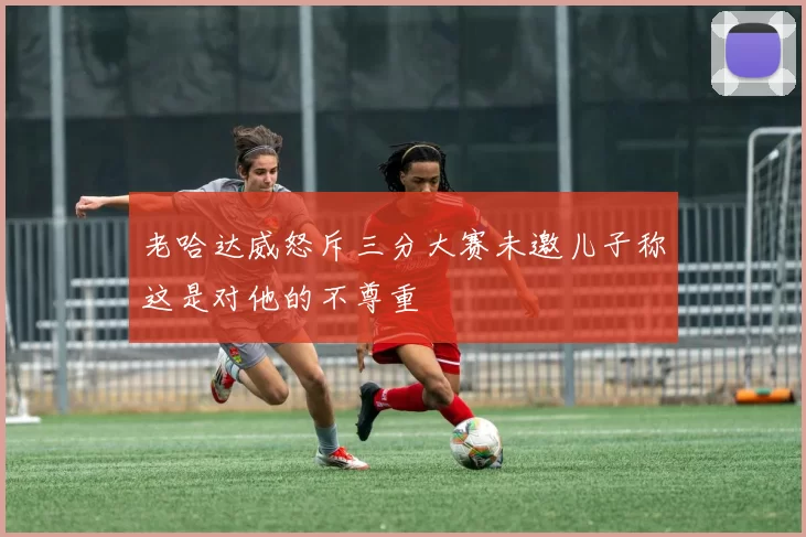 老哈达威怒斥三分大赛未邀儿子称这是对他的不尊重