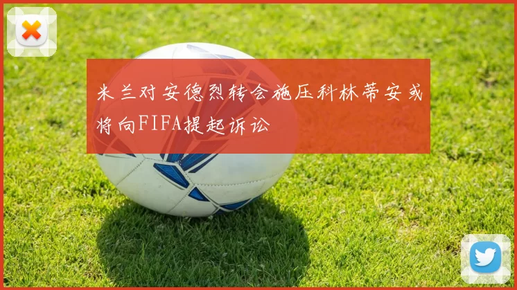 米兰对安德烈转会施压科林蒂安或将向FIFA提起诉讼