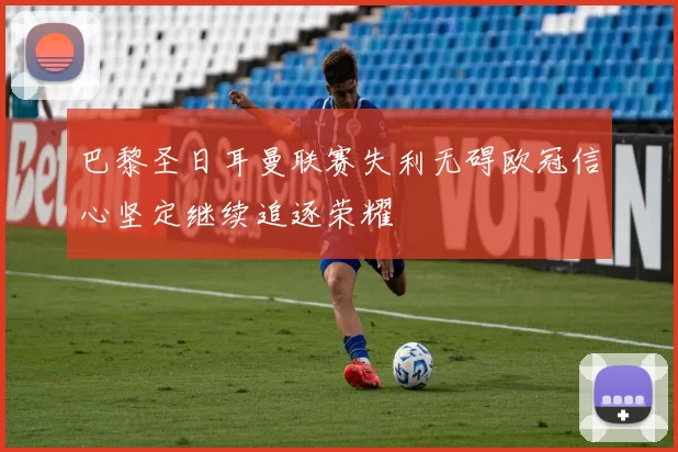 巴黎圣日耳曼联赛失利无碍欧冠信心坚定继续追逐荣耀