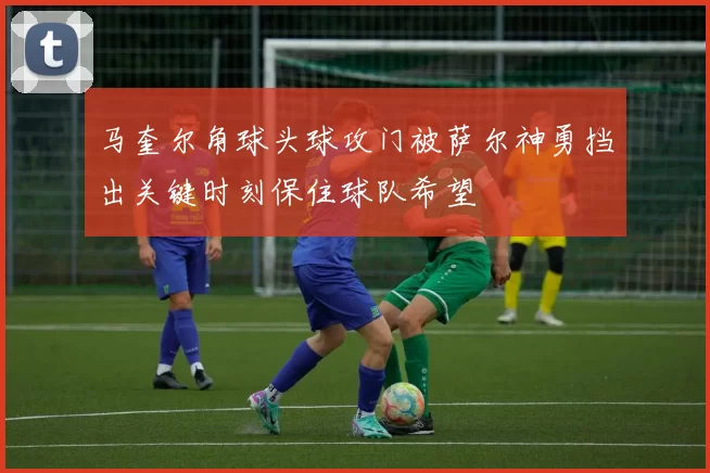 马奎尔角球头球攻门被萨尔神勇挡出关键时刻保住球队希望