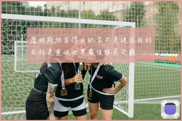詹姆斯坦言得分纪录不是追求目标目标是重返世界最佳球员之巅