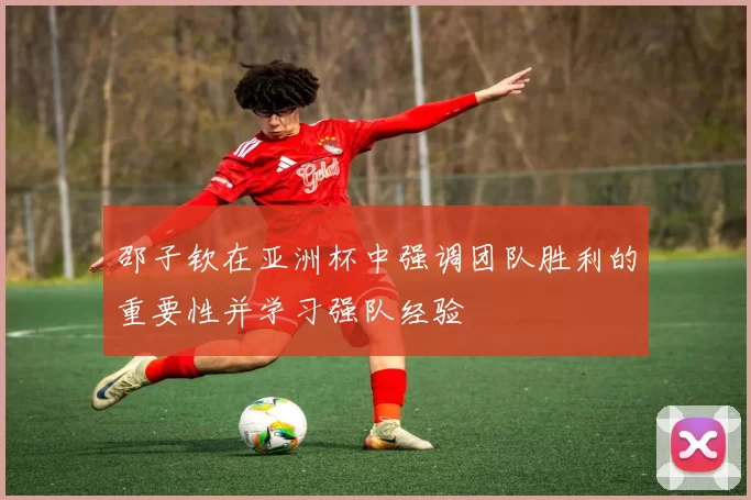 邵子钦在亚洲杯中强调团队胜利的重要性并学习强队经验