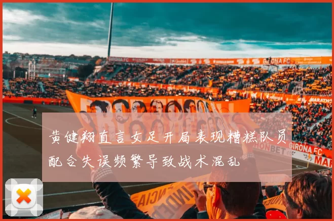 黄健翔直言女足开局表现糟糕队员配合失误频繁导致战术混乱