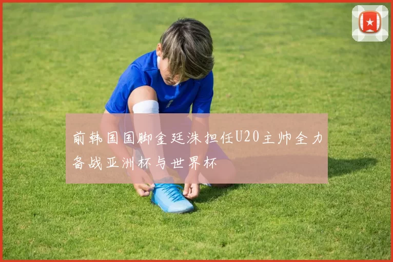 前韩国国脚金廷洙担任U20主帅全力备战亚洲杯与世界杯