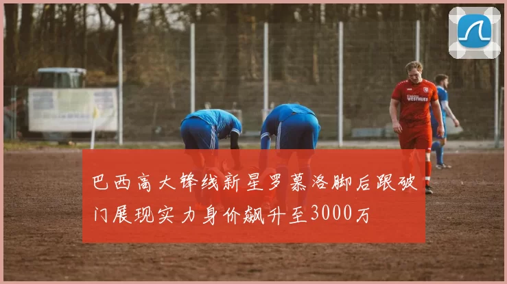 巴西高大锋线新星罗慕洛脚后跟破门展现实力身价飙升至3000万