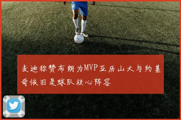 麦迪称赞布朗为MVP亚历山大与约基奇依旧是球队核心阵容