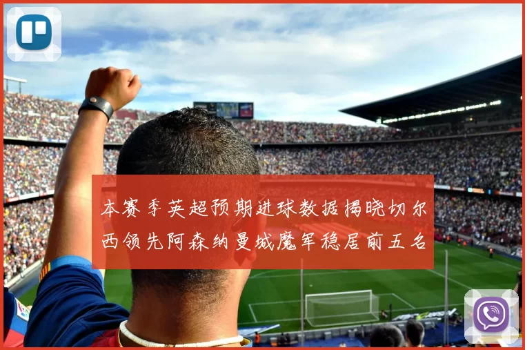本赛季英超预期进球数据揭晓切尔西领先阿森纳曼城魔军稳居前五名